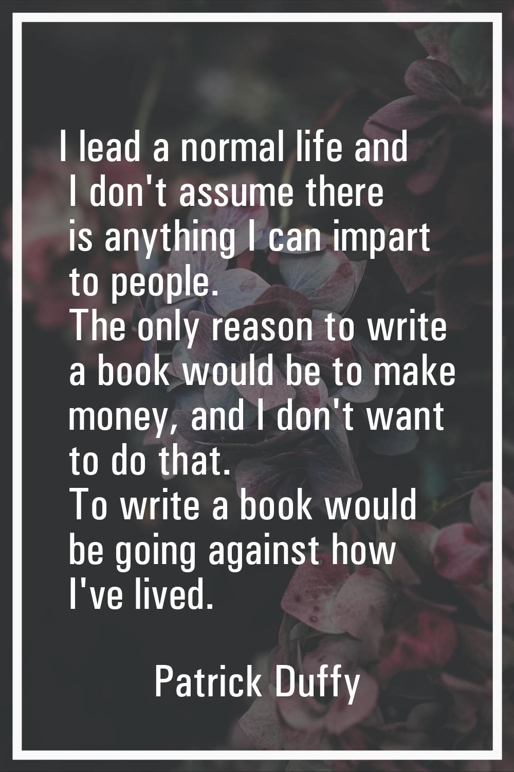 I lead a normal life and I don't assume there is anything I can impart to people. The only reason t