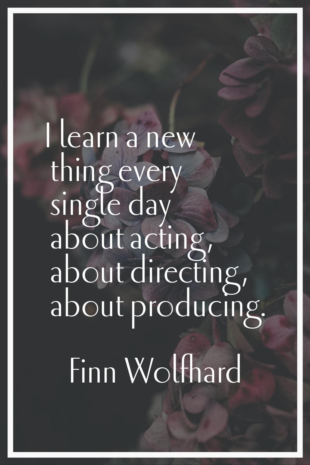 I learn a new thing every single day about acting, about directing, about producing.