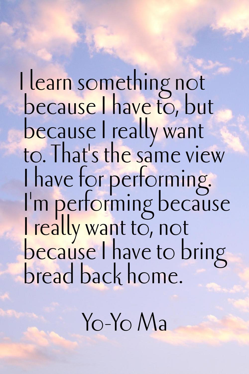 I learn something not because I have to, but because I really want to. That's the same view I have 