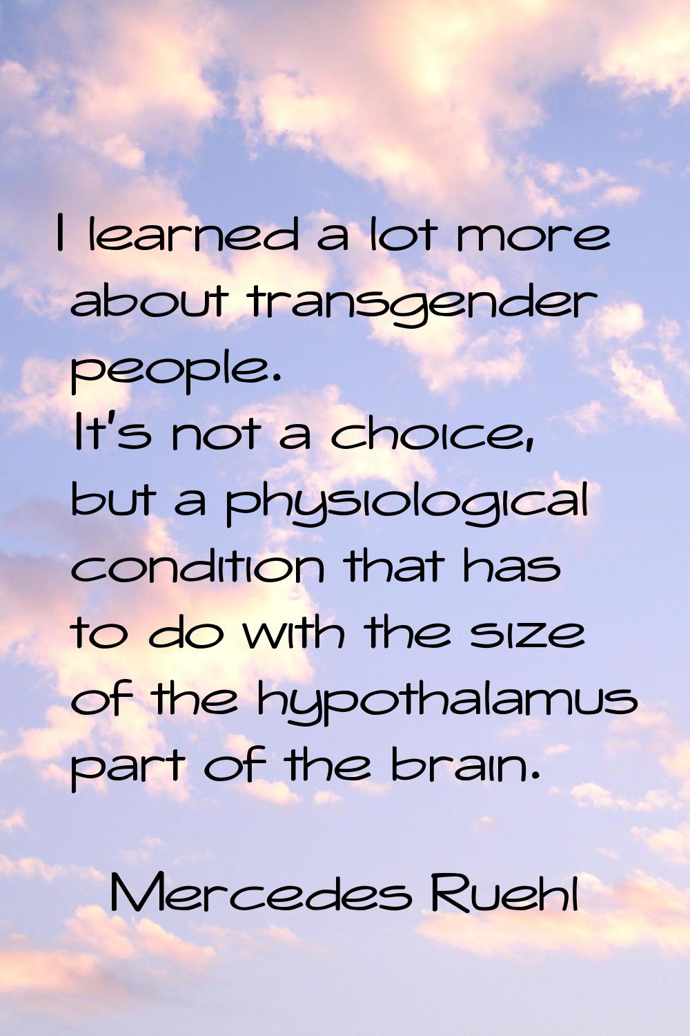 I learned a lot more about transgender people. It's not a choice, but a physiological condition tha