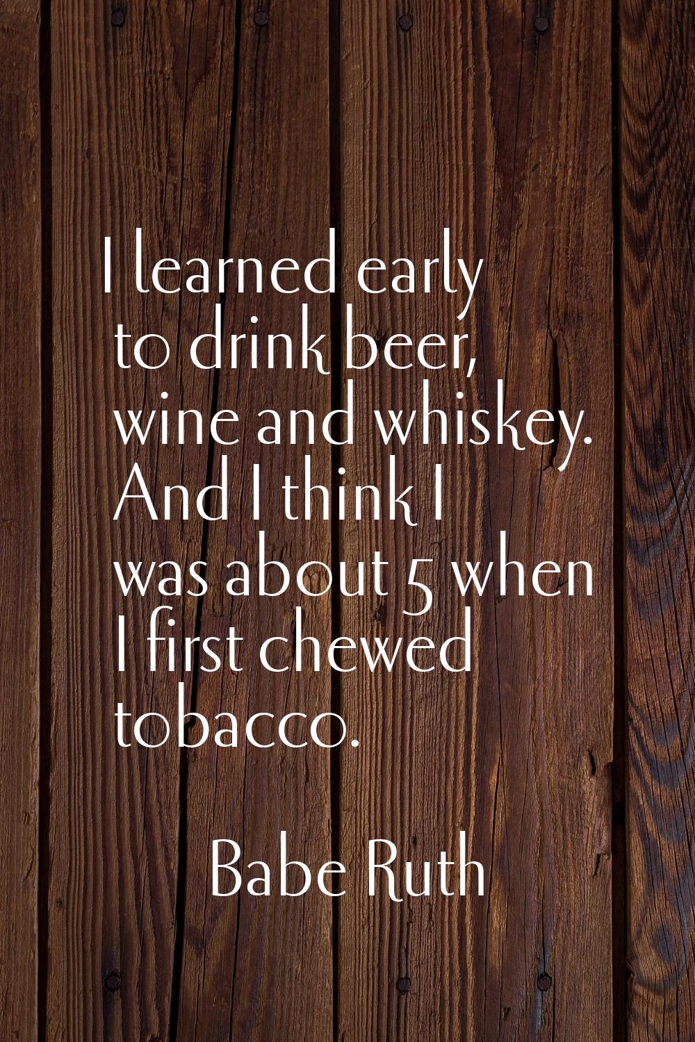 I learned early to drink beer, wine and whiskey. And I think I was about 5 when I first chewed toba
