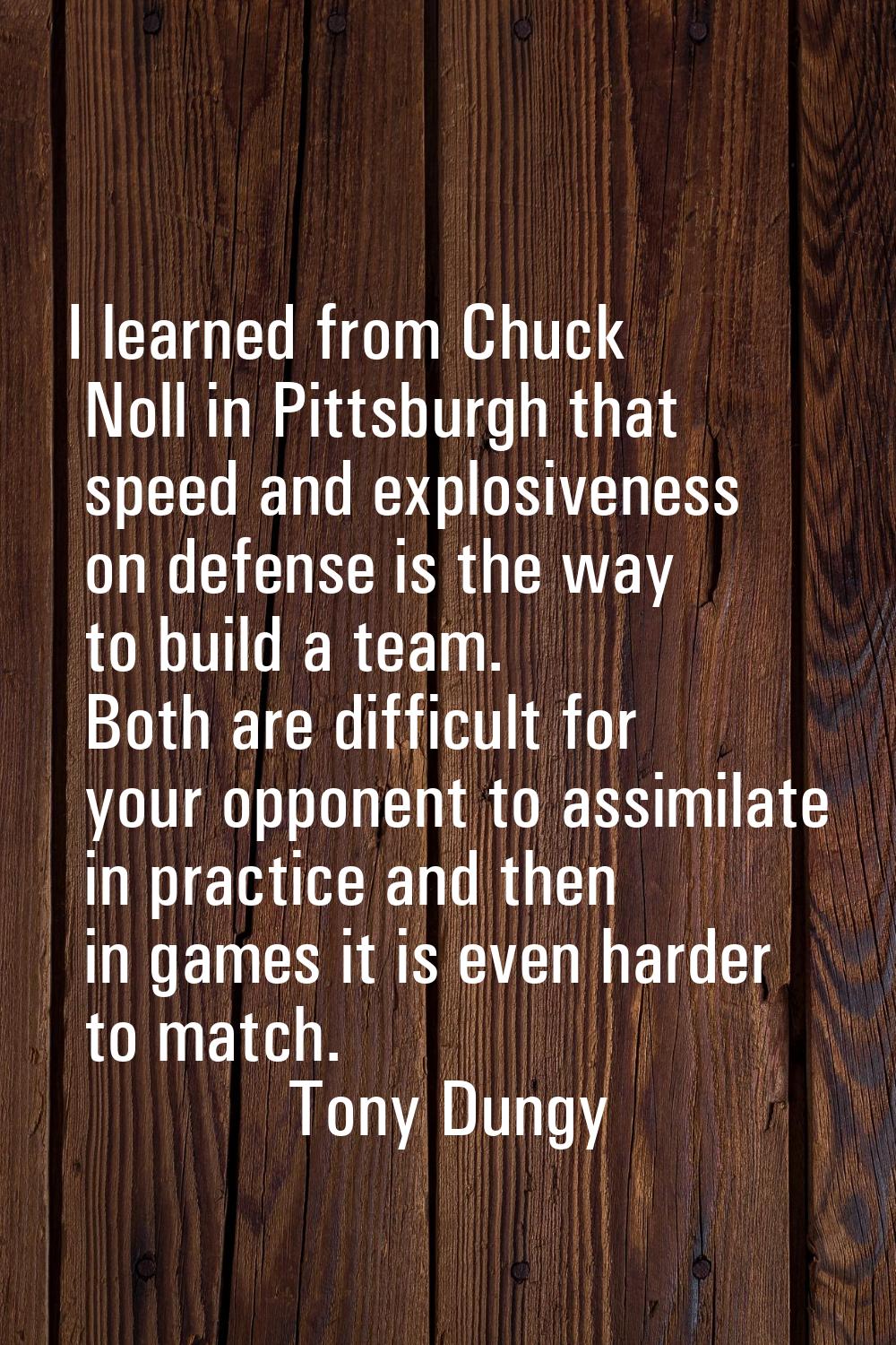 I learned from Chuck Noll in Pittsburgh that speed and explosiveness on defense is the way to build