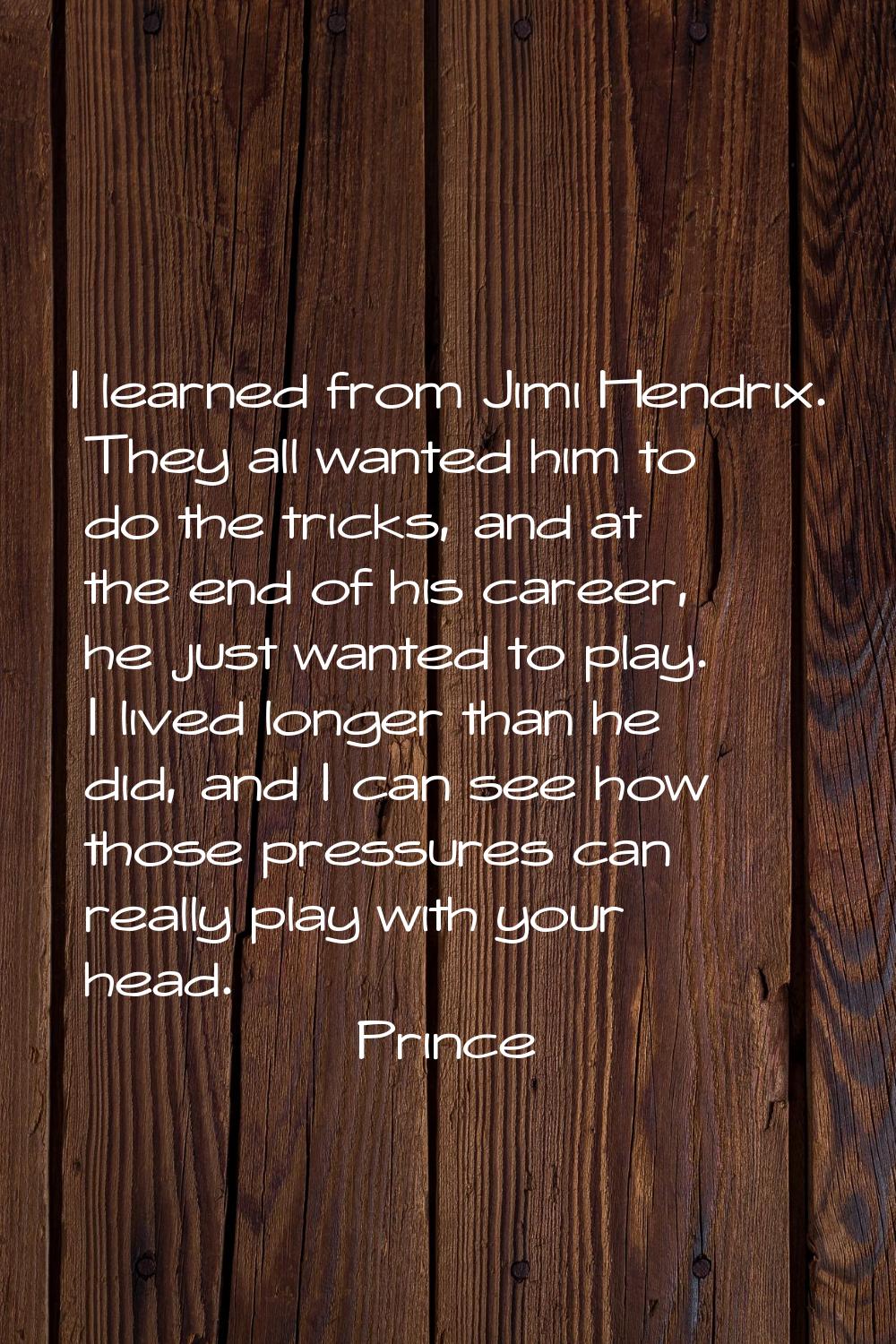 I learned from Jimi Hendrix. They all wanted him to do the tricks, and at the end of his career, he