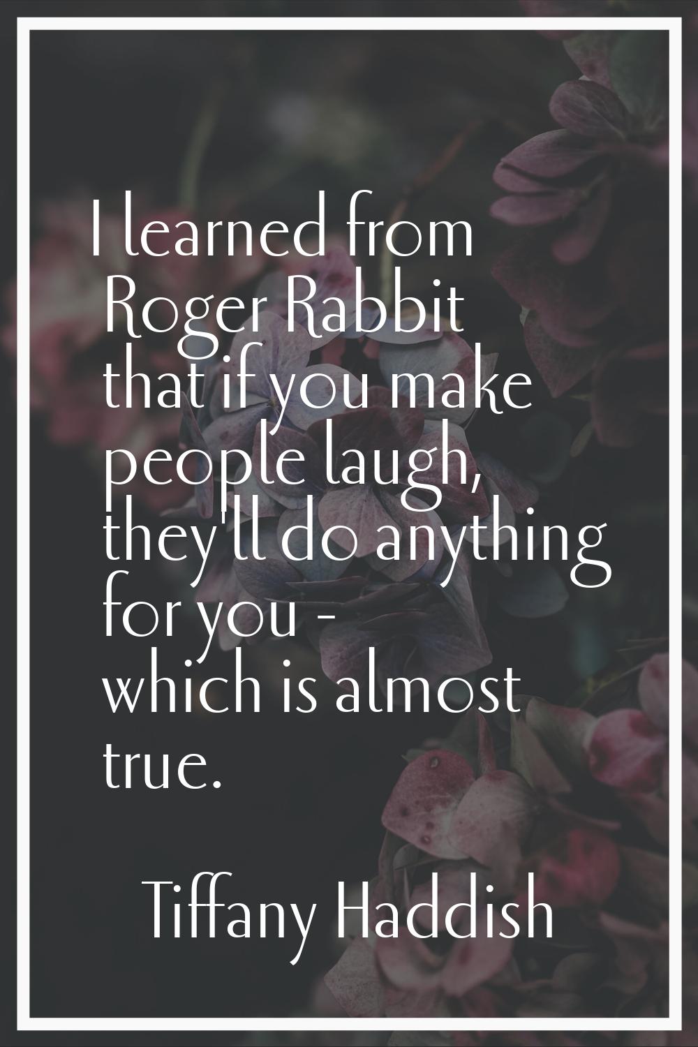 I learned from Roger Rabbit that if you make people laugh, they'll do anything for you - which is a