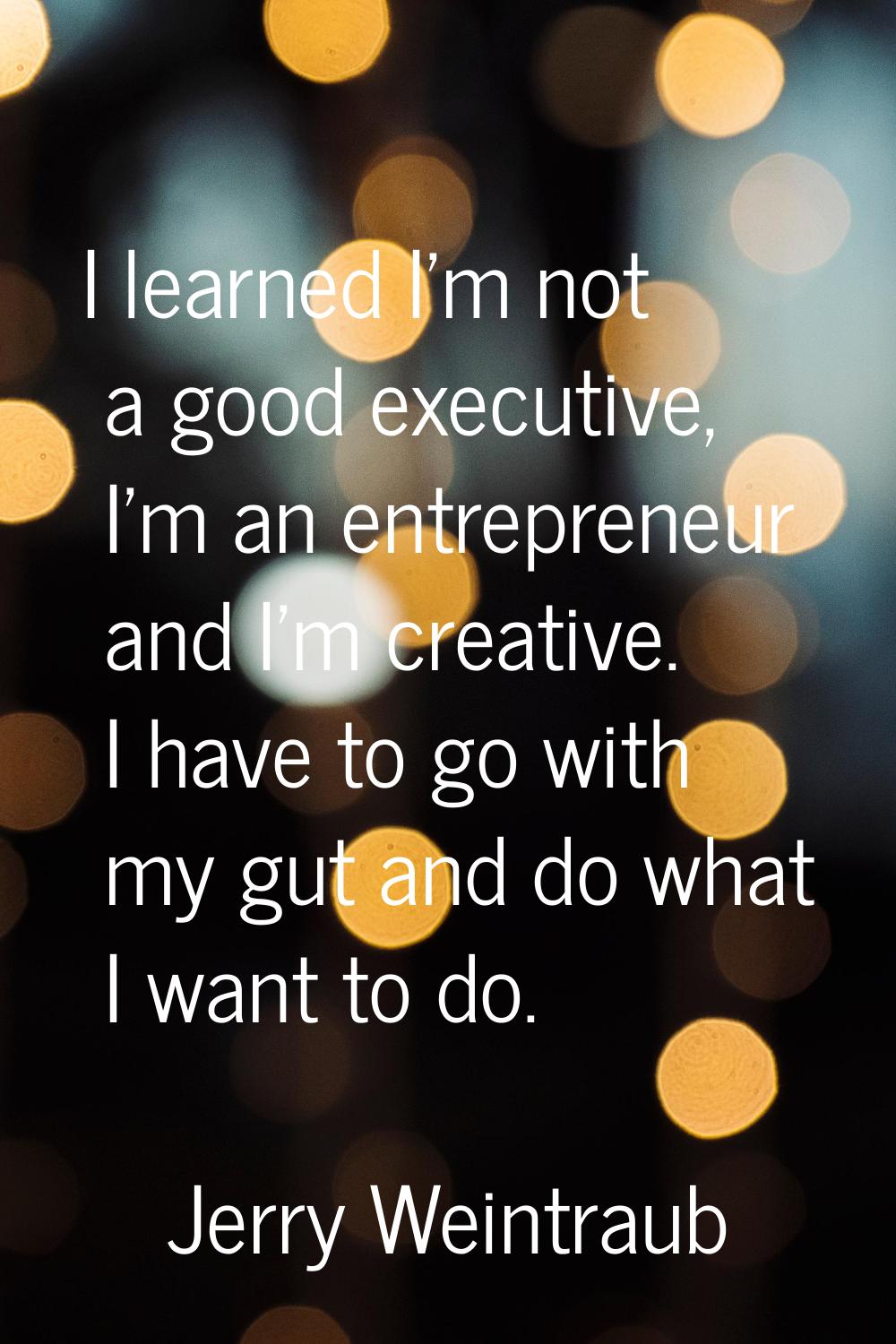 I learned I'm not a good executive, I'm an entrepreneur and I'm creative. I have to go with my gut 