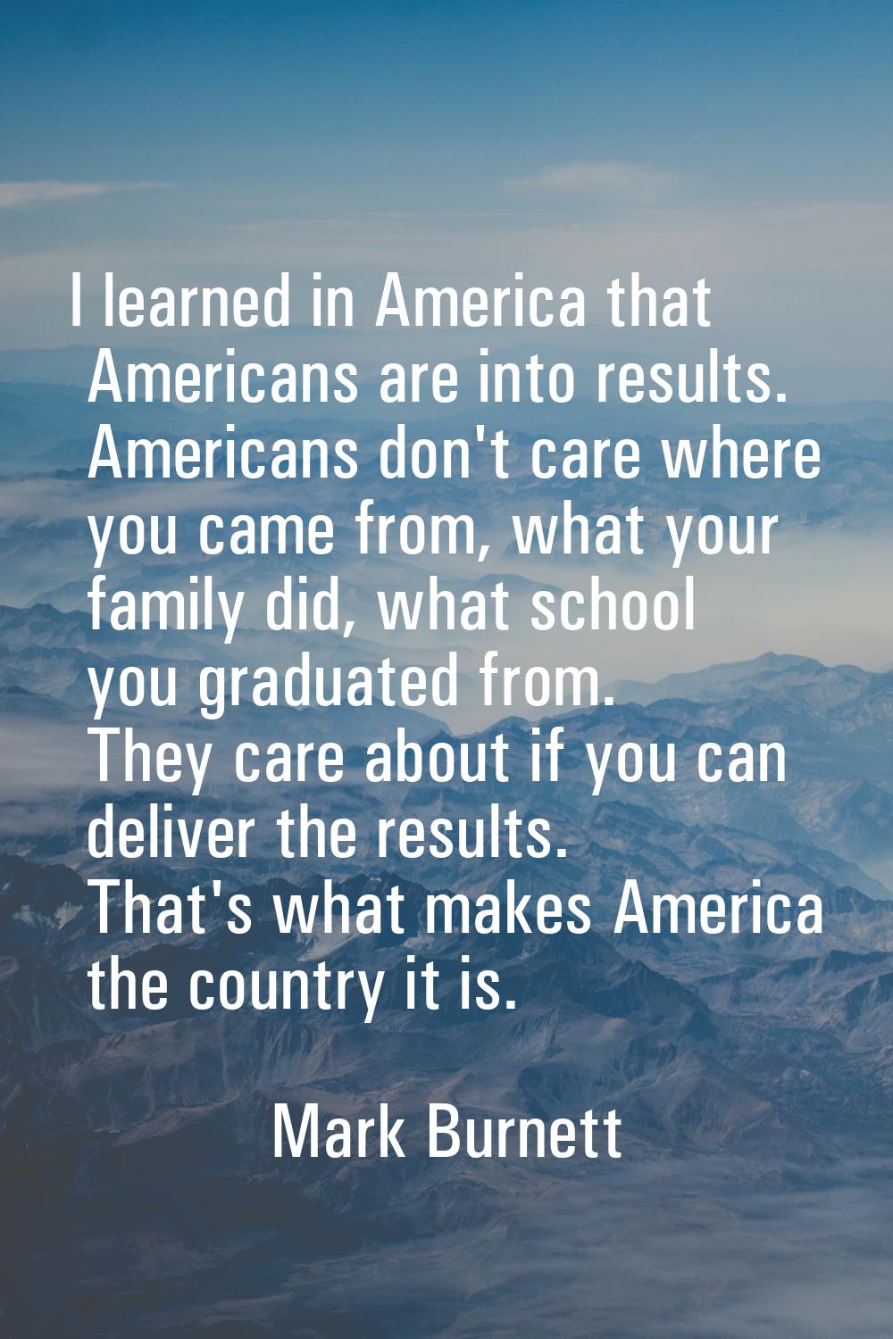 I learned in America that Americans are into results. Americans don't care where you came from, wha