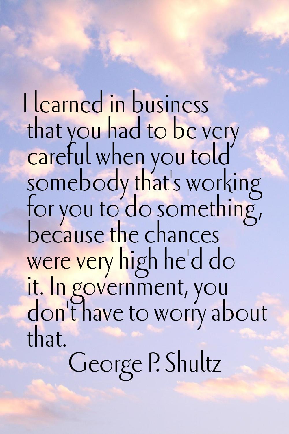 I learned in business that you had to be very careful when you told somebody that's working for you
