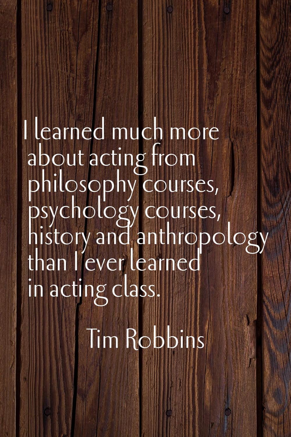 I learned much more about acting from philosophy courses, psychology courses, history and anthropol