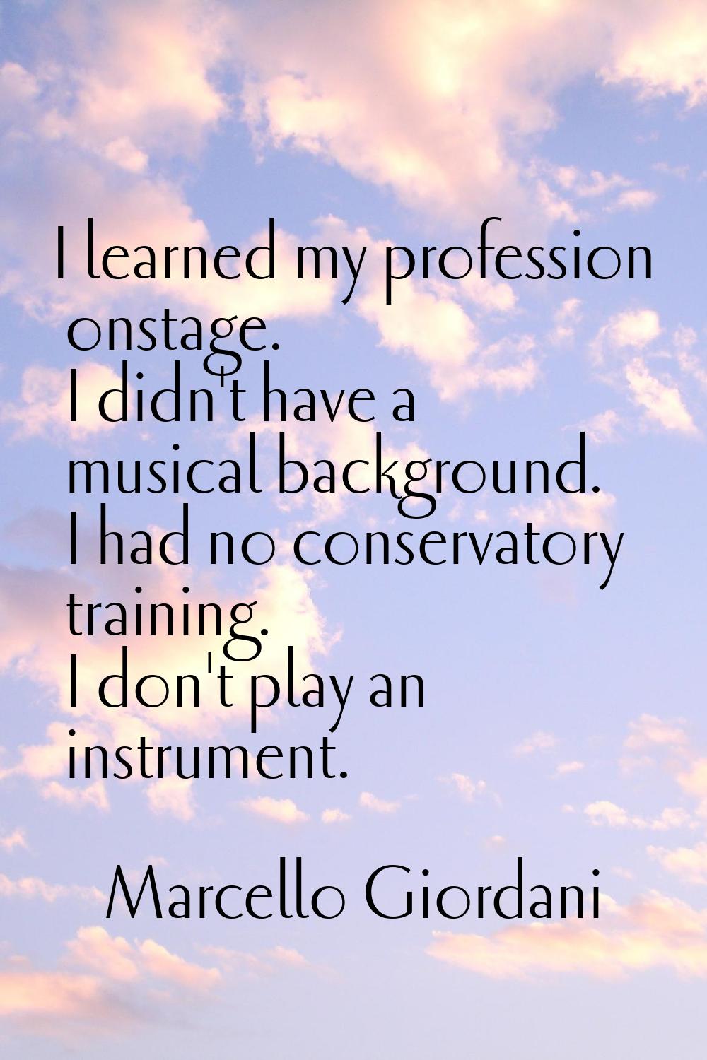 I learned my profession onstage. I didn't have a musical background. I had no conservatory training