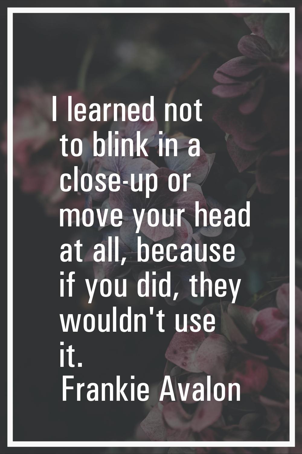 I learned not to blink in a close-up or move your head at all, because if you did, they wouldn't us