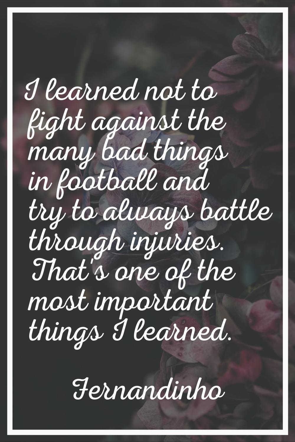 I learned not to fight against the many bad things in football and try to always battle through inj