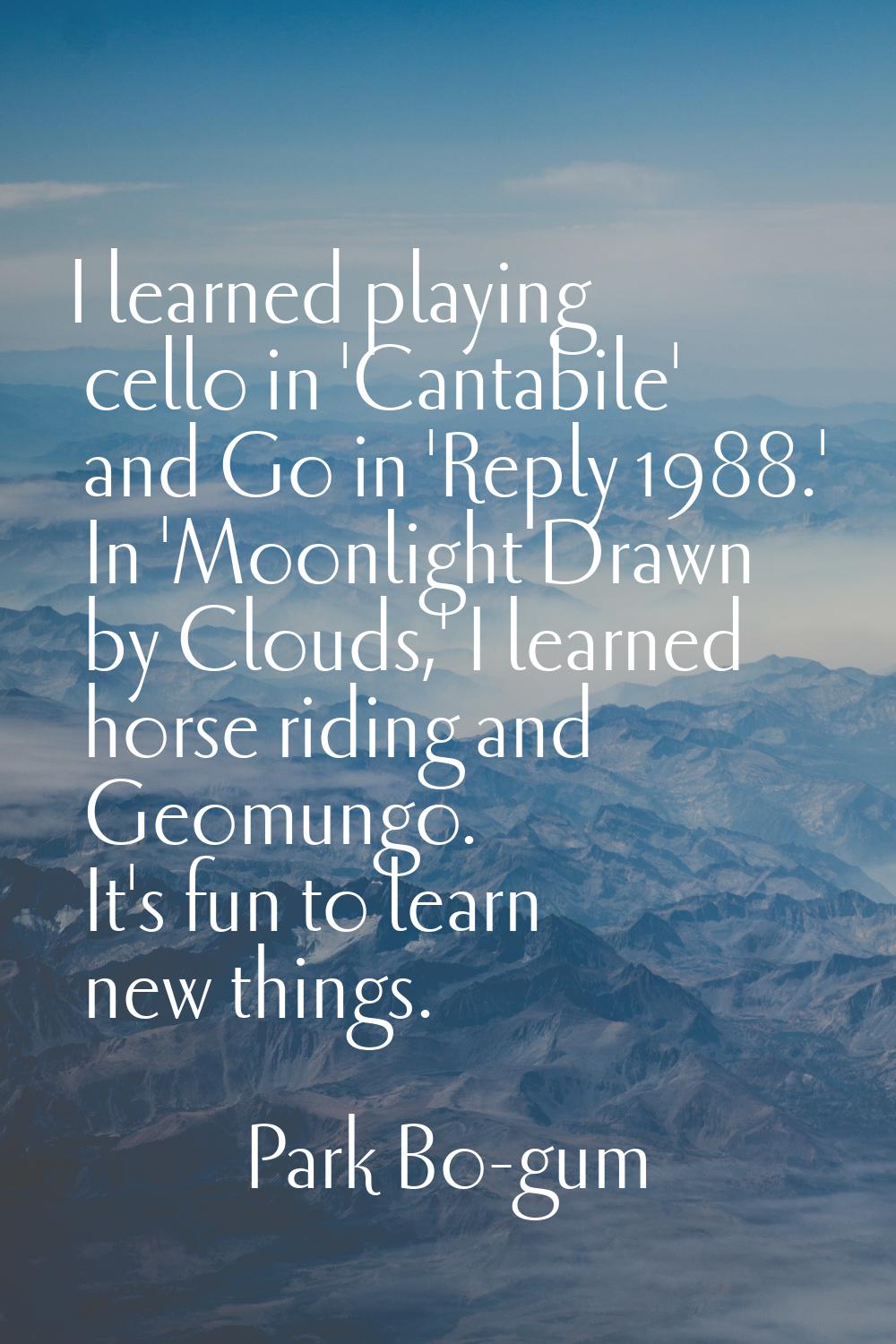I learned playing cello in 'Cantabile' and Go in 'Reply 1988.' In 'Moonlight Drawn by Clouds,' I le