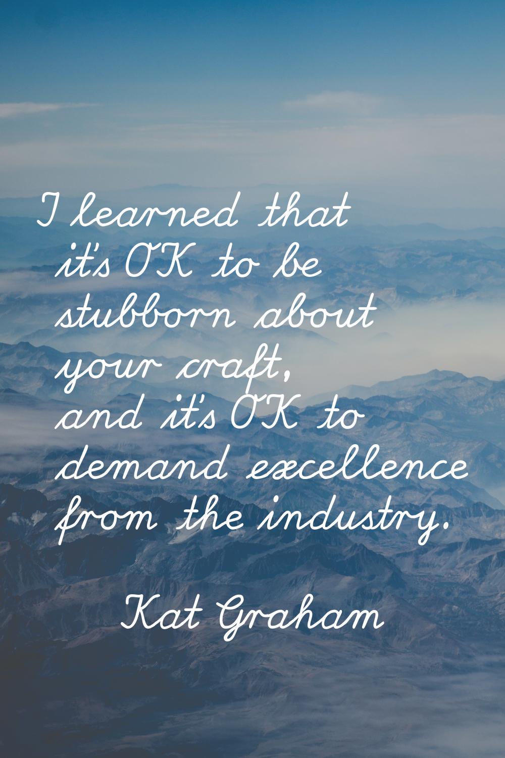 I learned that it's OK to be stubborn about your craft, and it's OK to demand excellence from the i