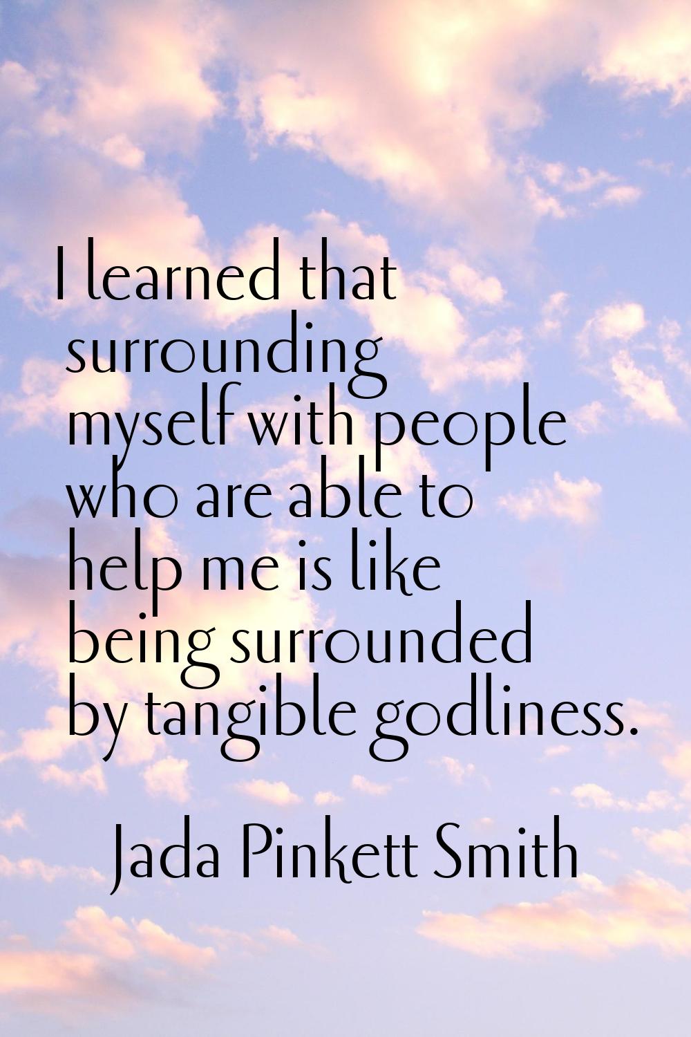 I learned that surrounding myself with people who are able to help me is like being surrounded by t