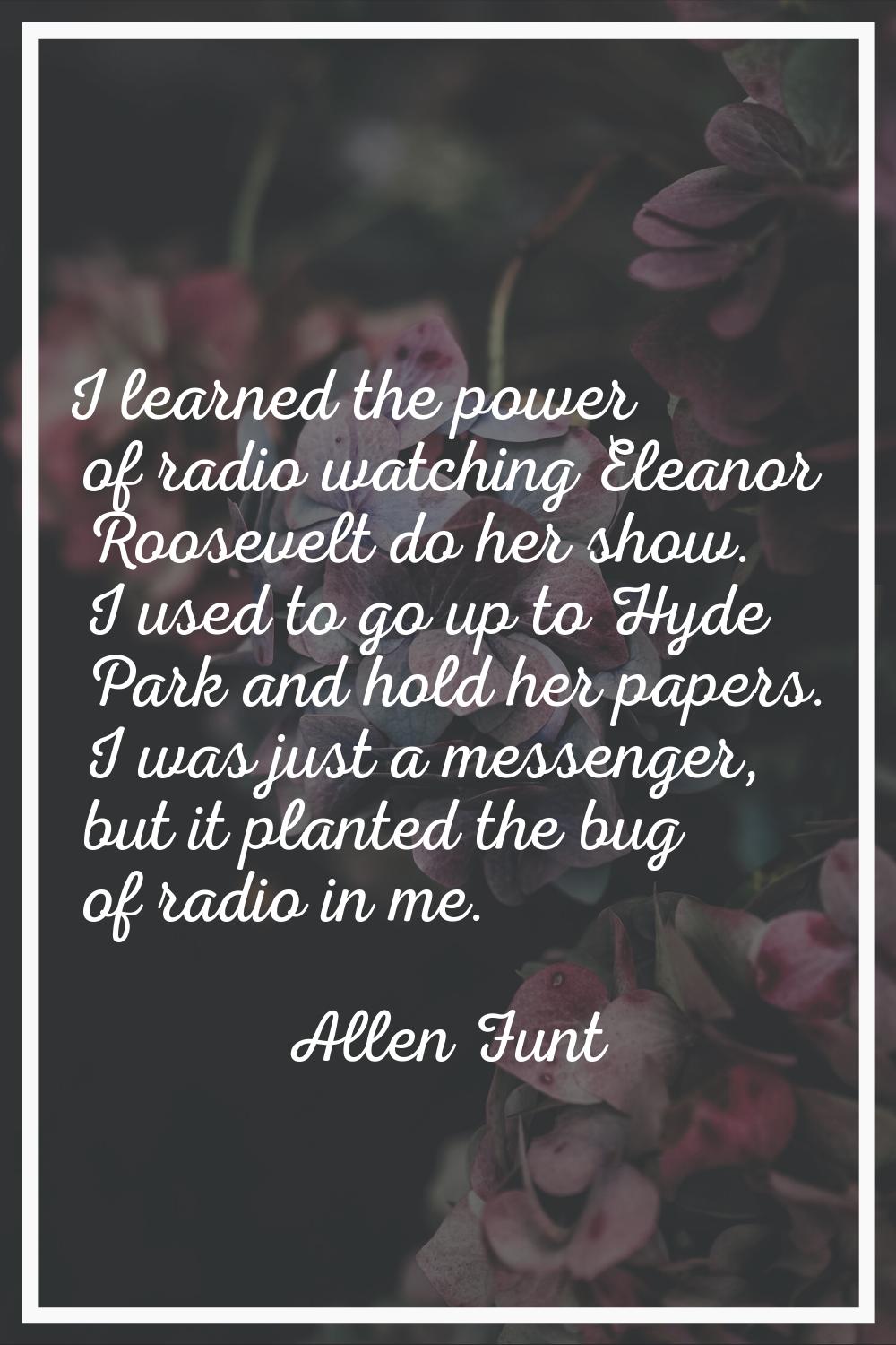 I learned the power of radio watching Eleanor Roosevelt do her show. I used to go up to Hyde Park a