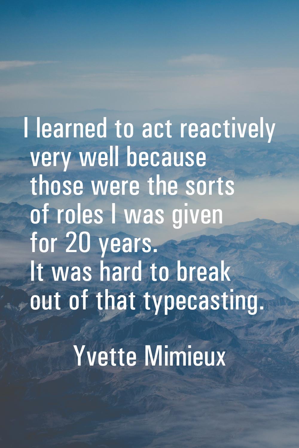I learned to act reactively very well because those were the sorts of roles I was given for 20 year