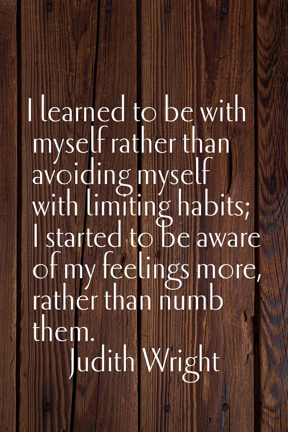 I learned to be with myself rather than avoiding myself with limiting habits; I started to be aware