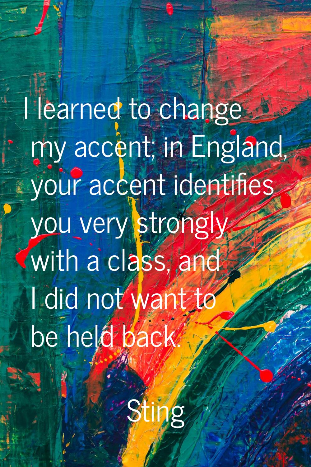 I learned to change my accent; in England, your accent identifies you very strongly with a class, a