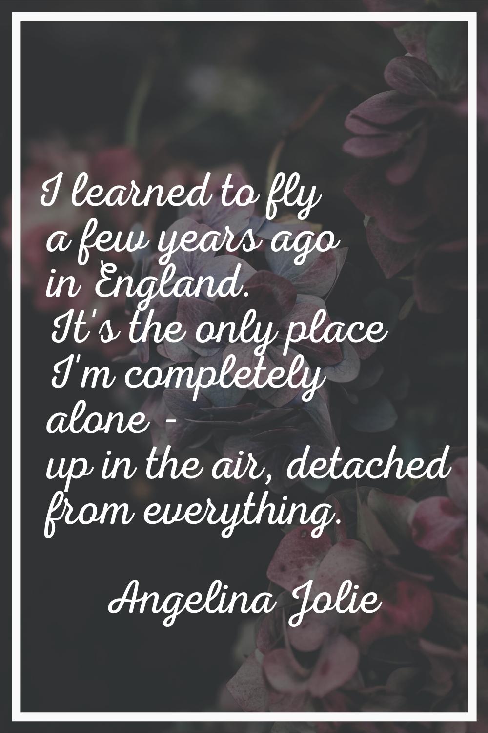 I learned to fly a few years ago in England. It's the only place I'm completely alone - up in the a
