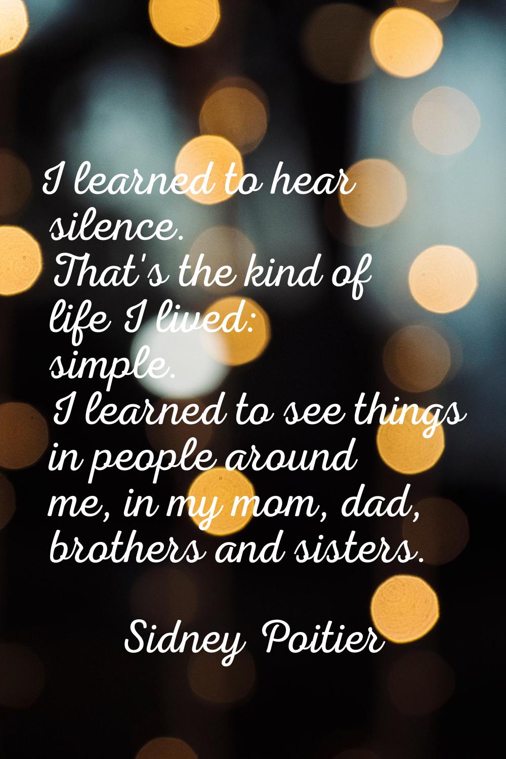 I learned to hear silence. That's the kind of life I lived: simple. I learned to see things in peop