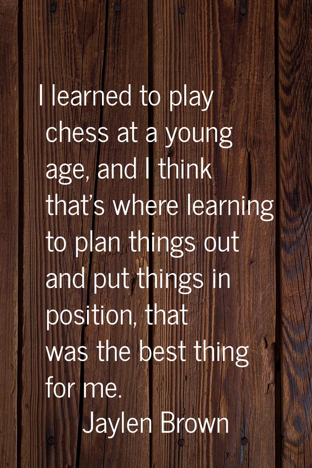 I learned to play chess at a young age, and I think that's where learning to plan things out and pu