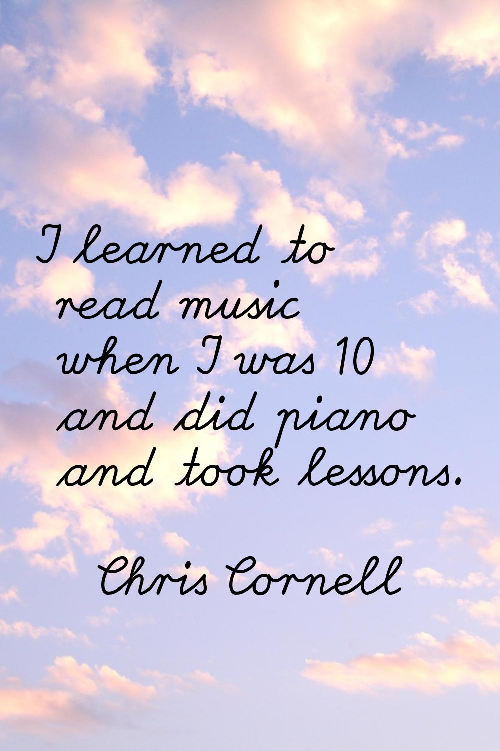 I learned to read music when I was 10 and did piano and took lessons.