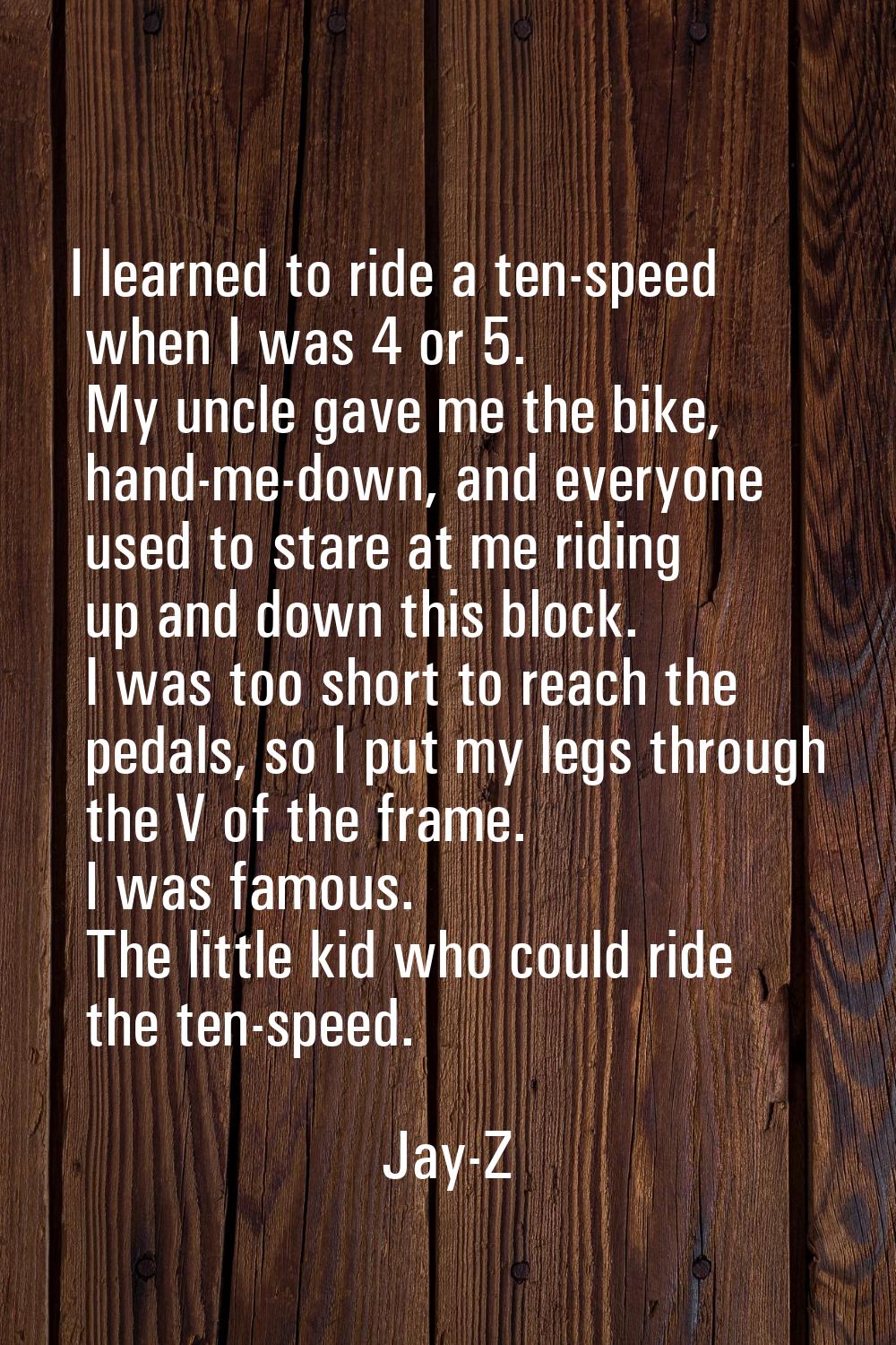 I learned to ride a ten-speed when I was 4 or 5. My uncle gave me the bike, hand-me-down, and every
