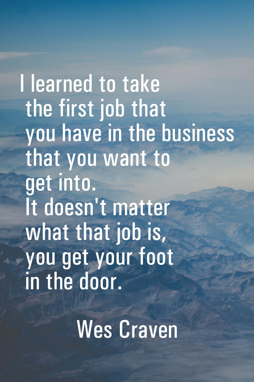 I learned to take the first job that you have in the business that you want to get into. It doesn't