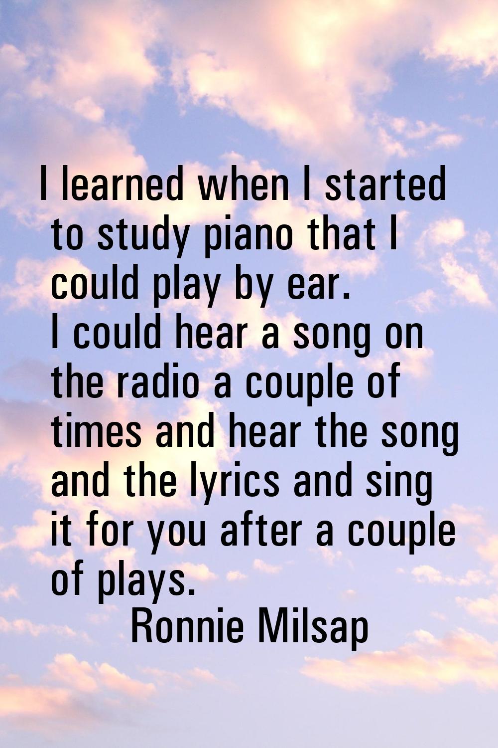 I learned when I started to study piano that I could play by ear. I could hear a song on the radio 