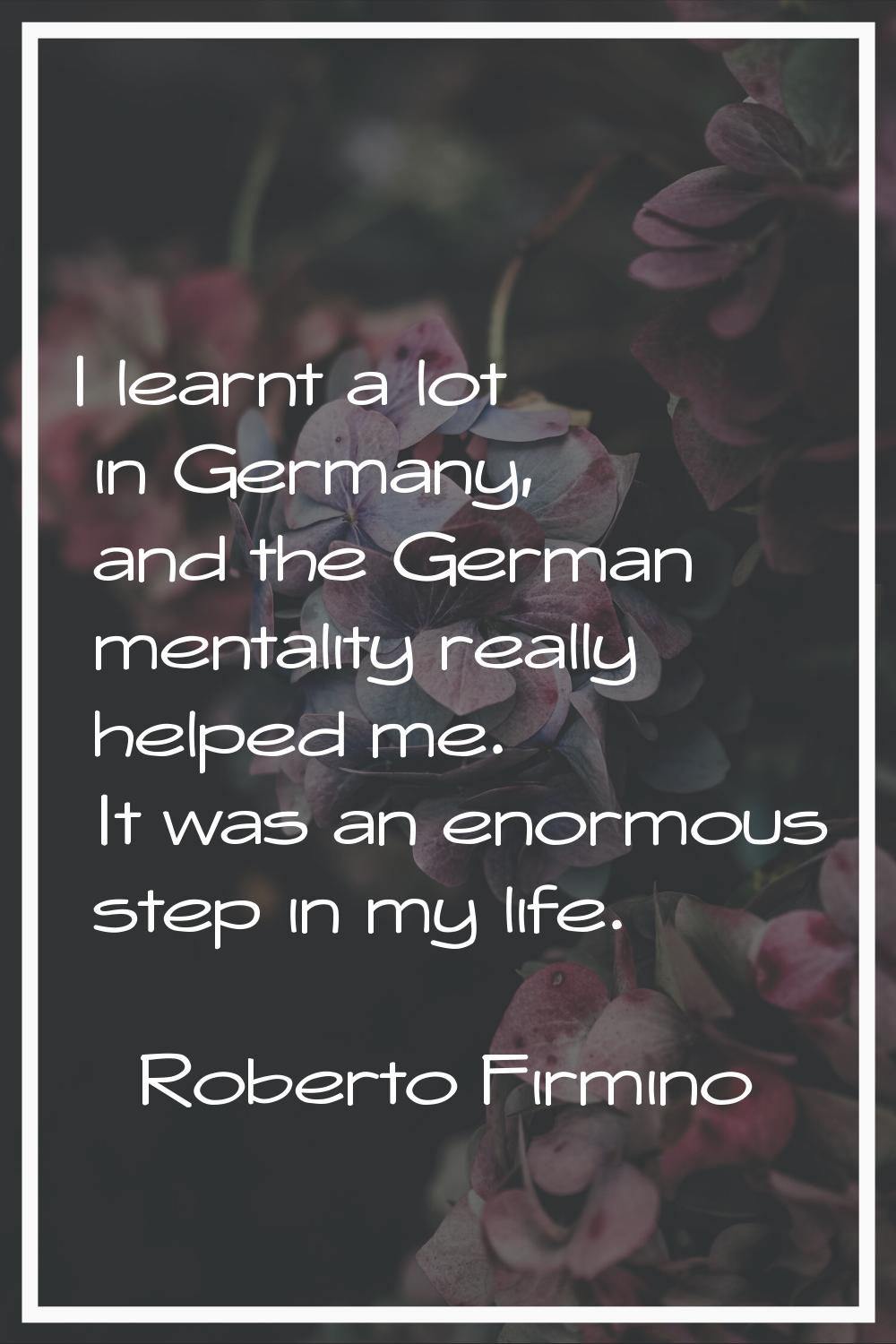 I learnt a lot in Germany, and the German mentality really helped me. It was an enormous step in my