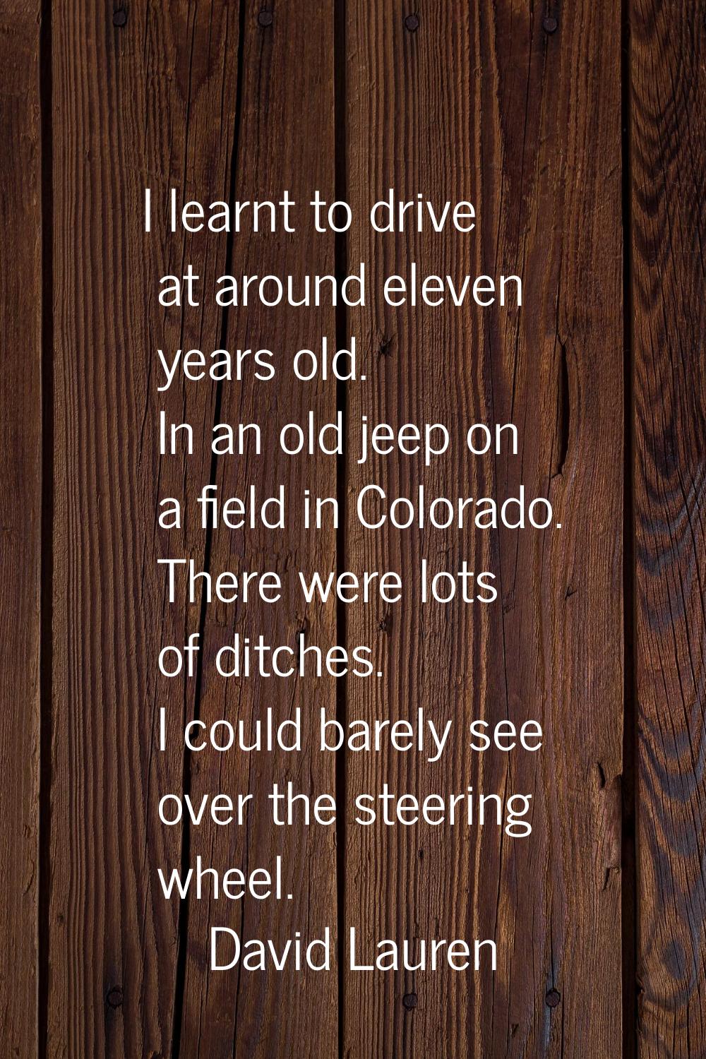 I learnt to drive at around eleven years old. In an old jeep on a field in Colorado. There were lot