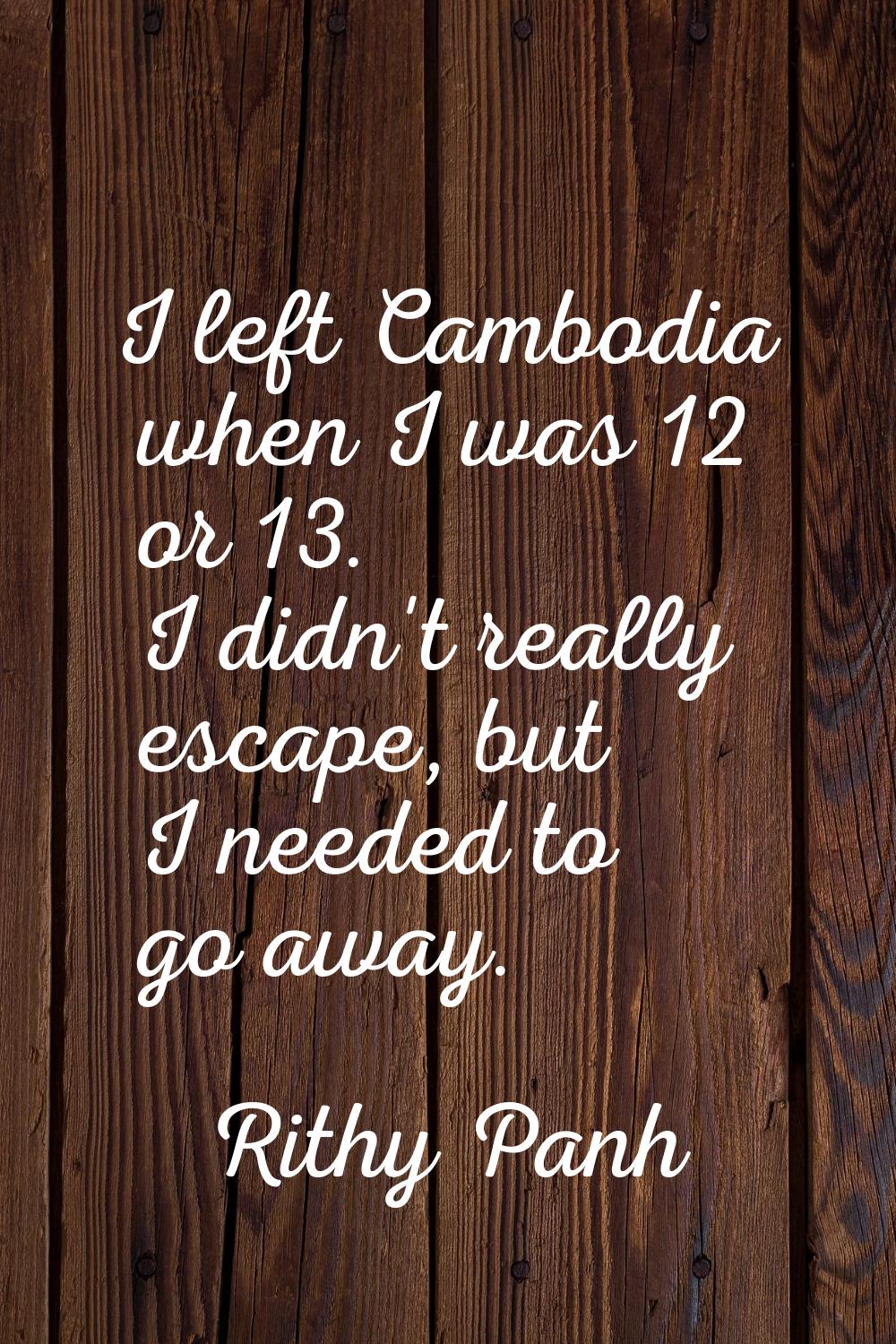 I left Cambodia when I was 12 or 13. I didn't really escape, but I needed to go away.