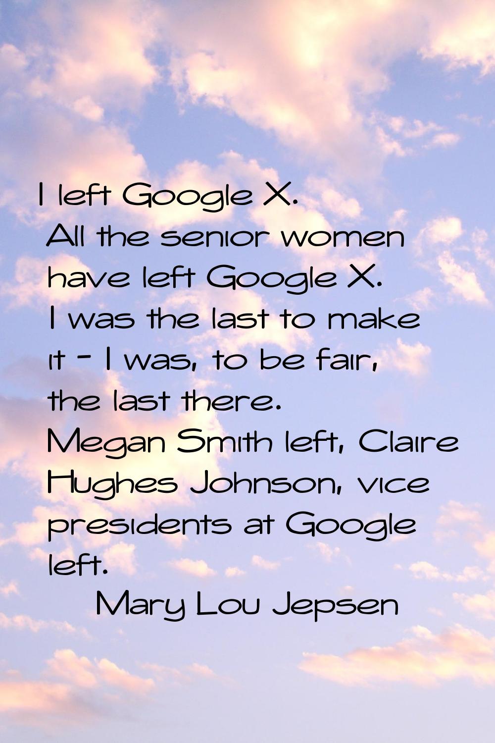 I left Google X. All the senior women have left Google X. I was the last to make it - I was, to be 