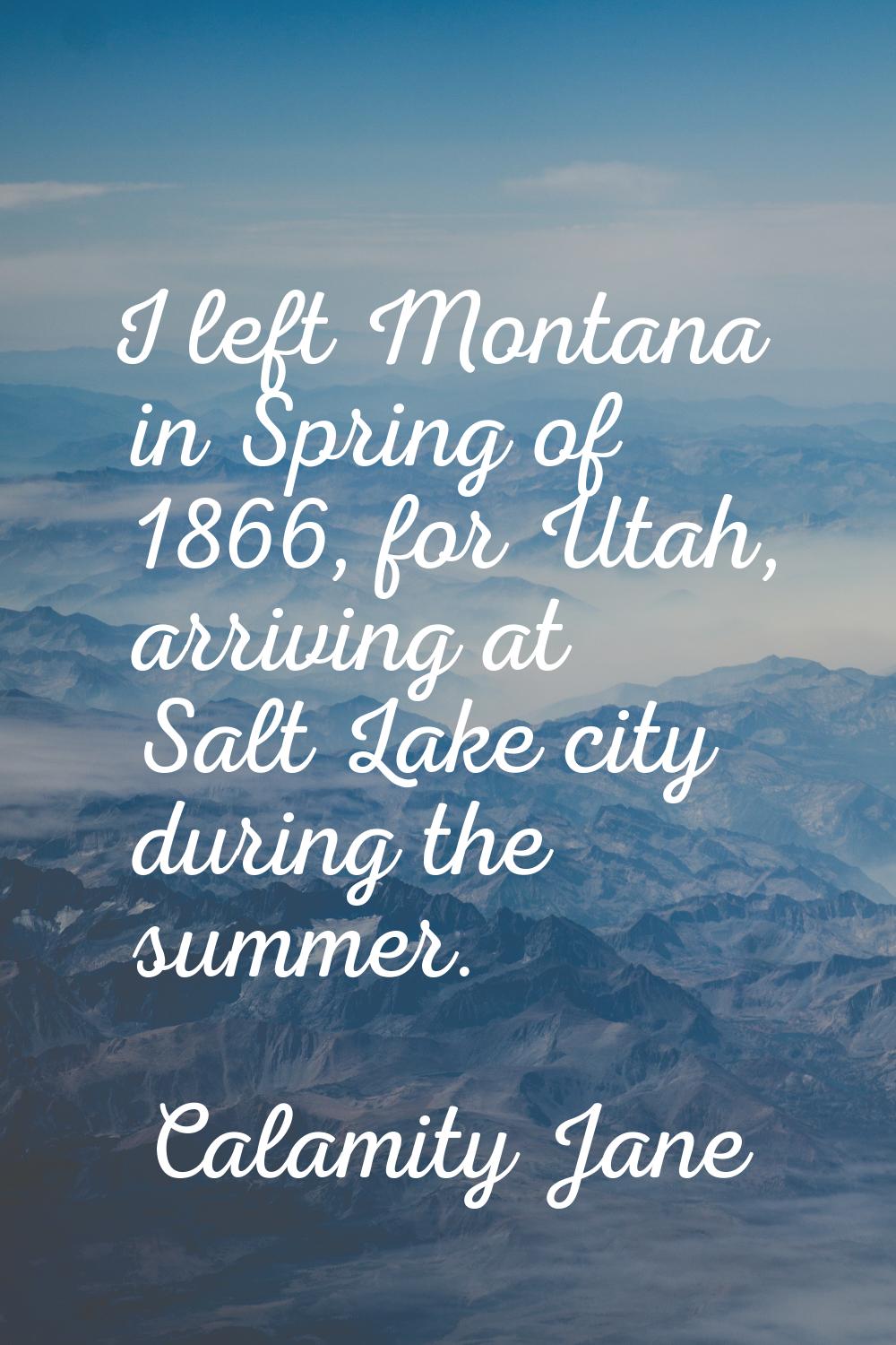 I left Montana in Spring of 1866, for Utah, arriving at Salt Lake city during the summer.