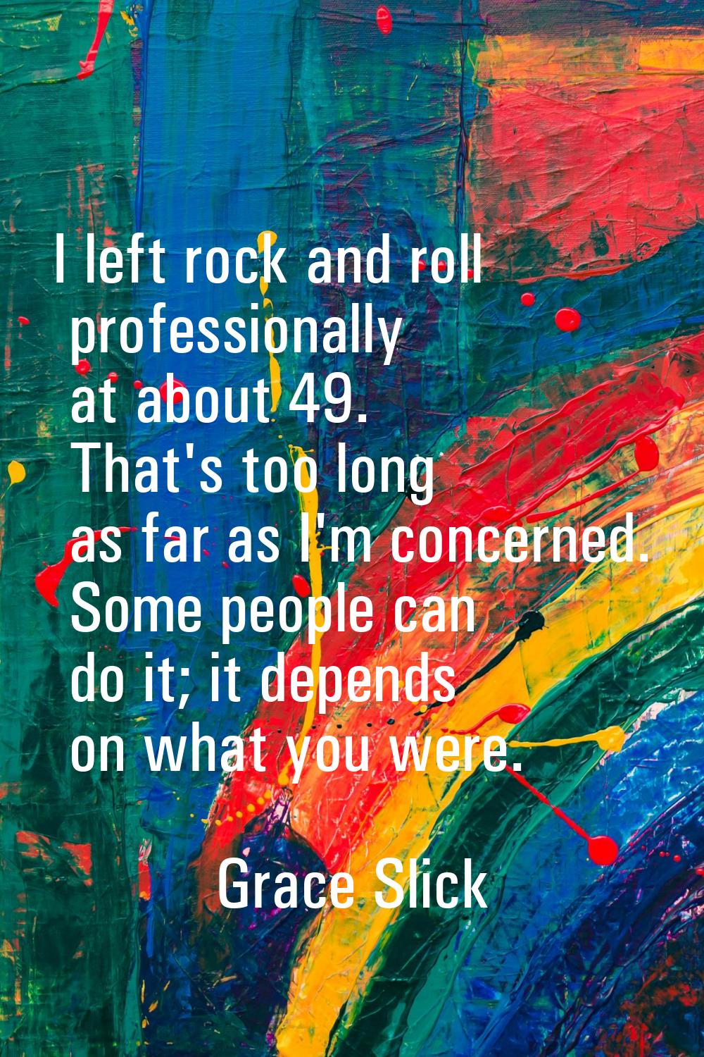 I left rock and roll professionally at about 49. That's too long as far as I'm concerned. Some peop