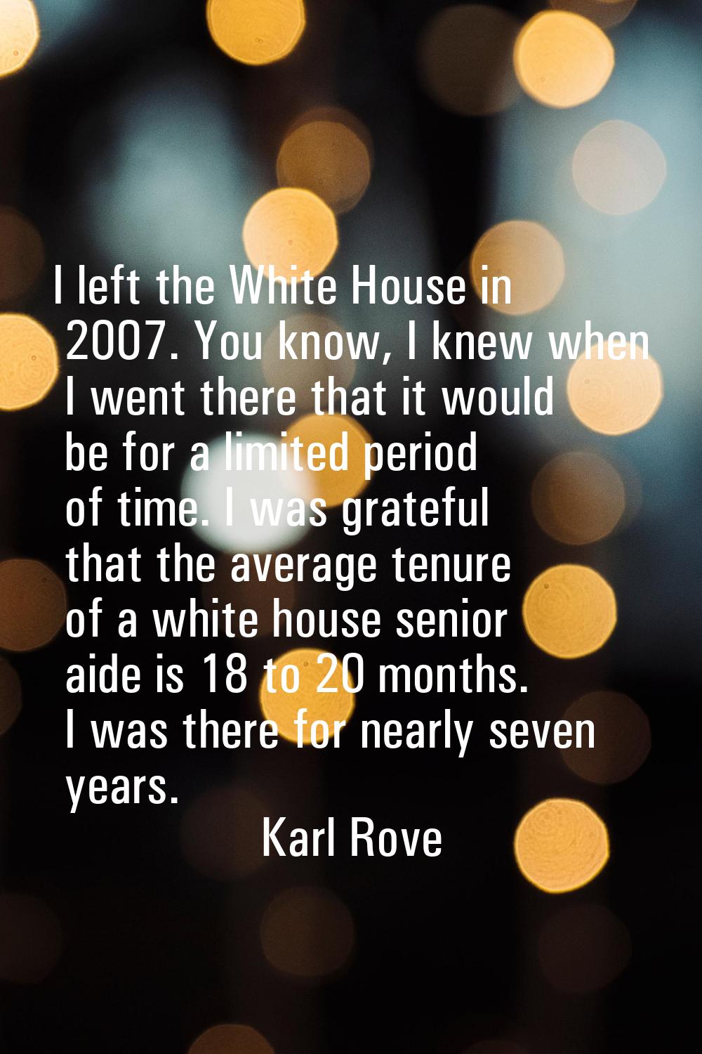 I left the White House in 2007. You know, I knew when I went there that it would be for a limited p