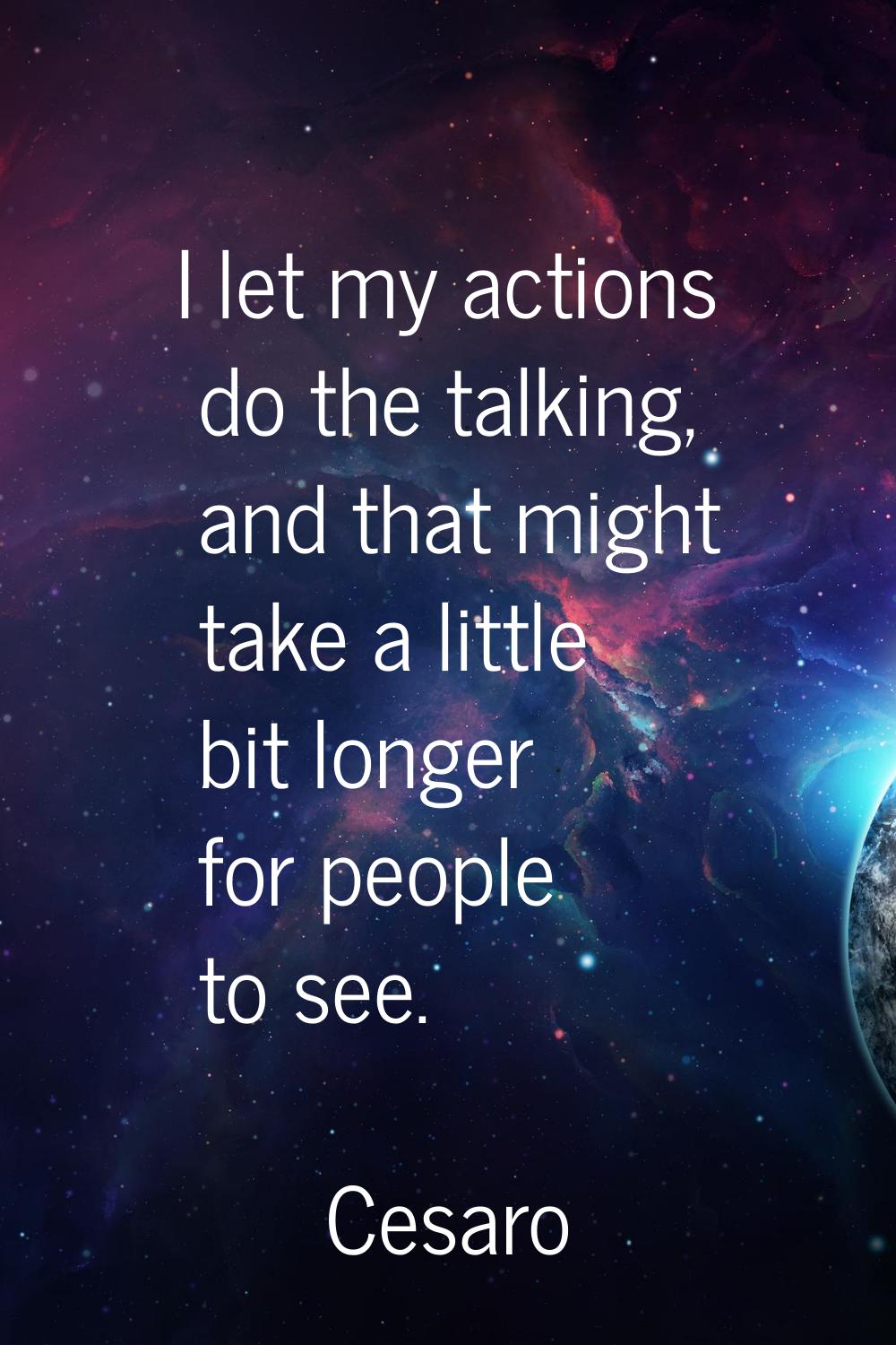 I let my actions do the talking, and that might take a little bit longer for people to see.