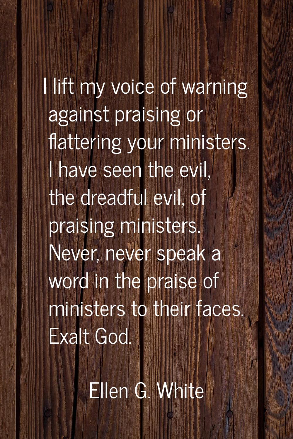 I lift my voice of warning against praising or flattering your ministers. I have seen the evil, the