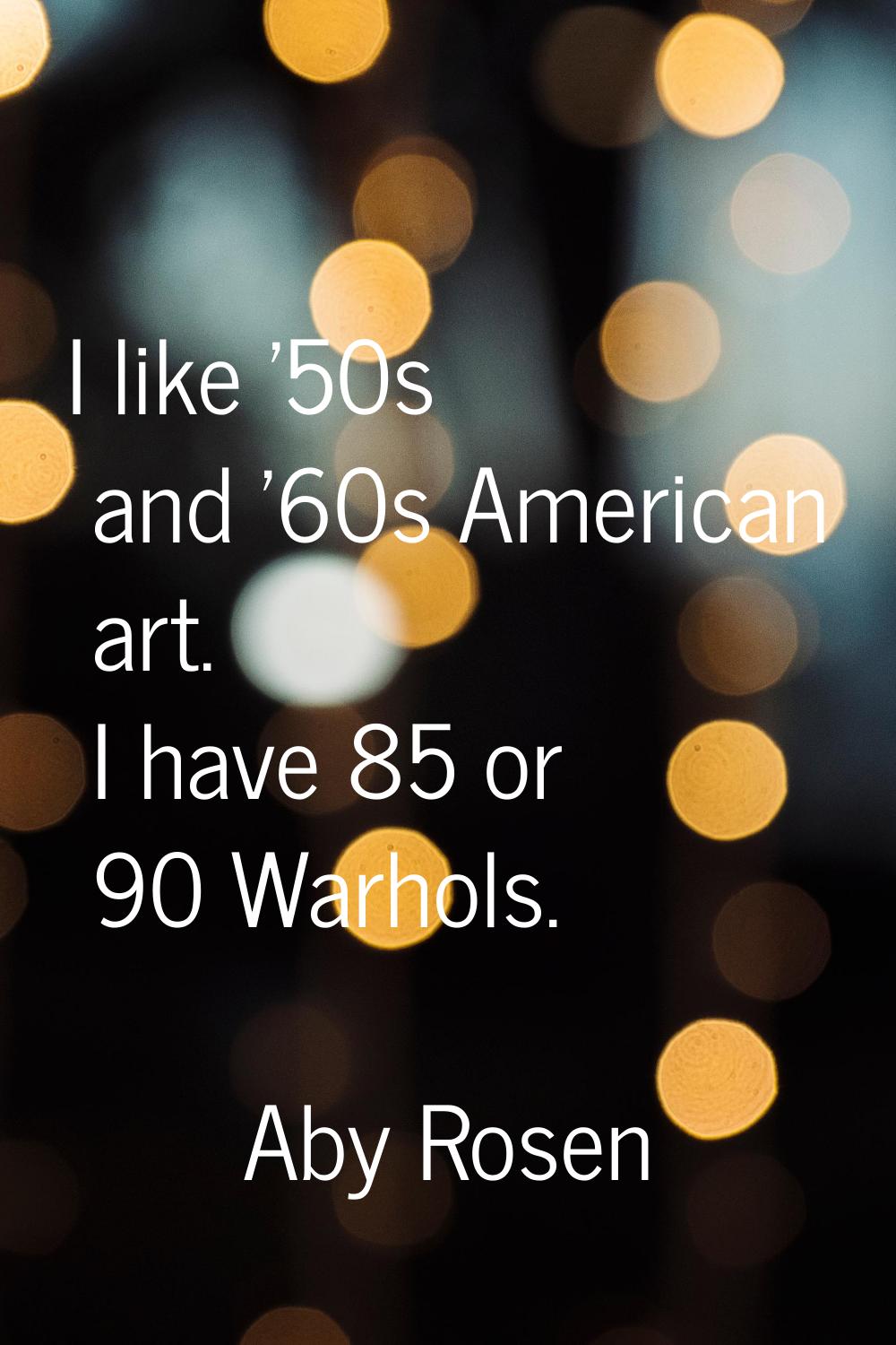 I like '50s and '60s American art. I have 85 or 90 Warhols.