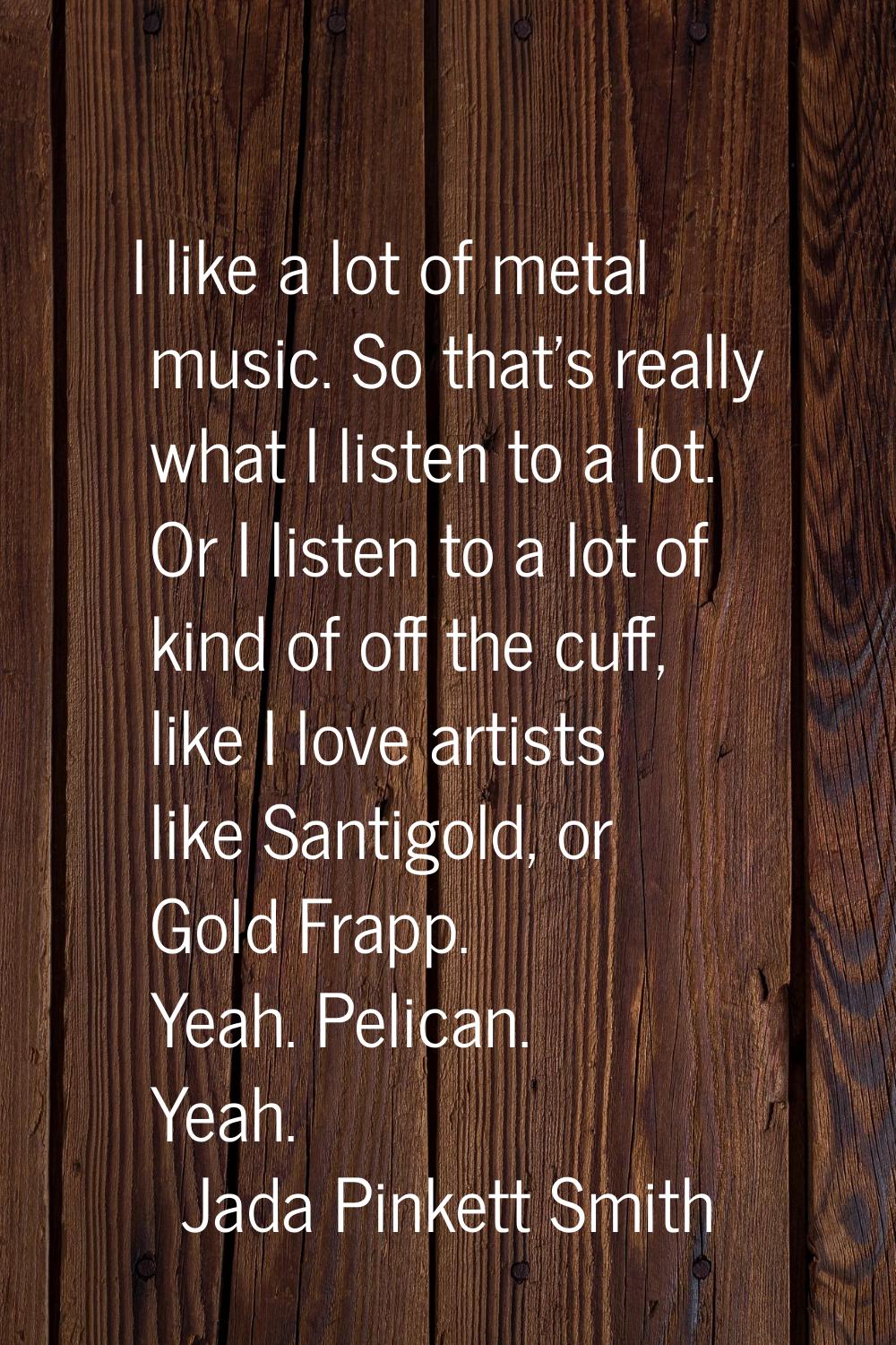 I like a lot of metal music. So that's really what I listen to a lot. Or I listen to a lot of kind 