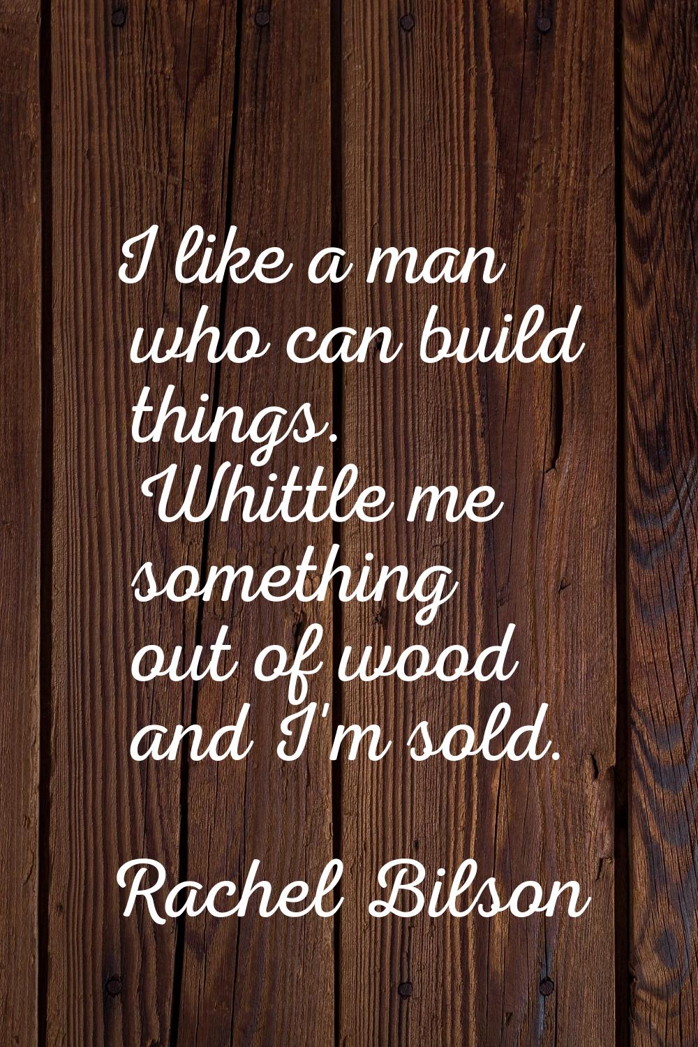 I like a man who can build things. Whittle me something out of wood and I'm sold.