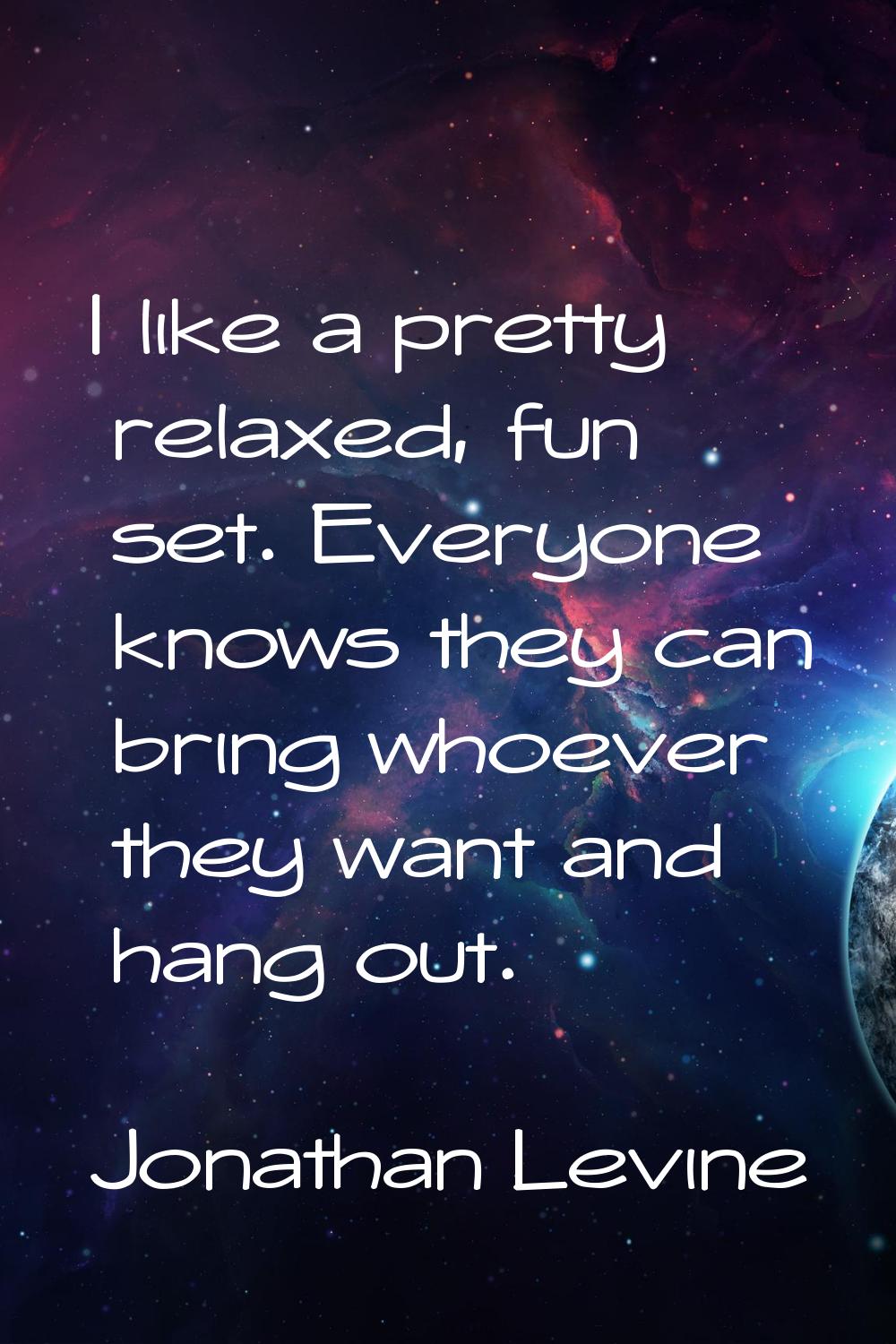 I like a pretty relaxed, fun set. Everyone knows they can bring whoever they want and hang out.