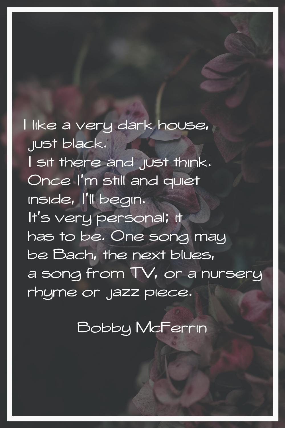 I like a very dark house, just black. I sit there and just think. Once I'm still and quiet inside, 