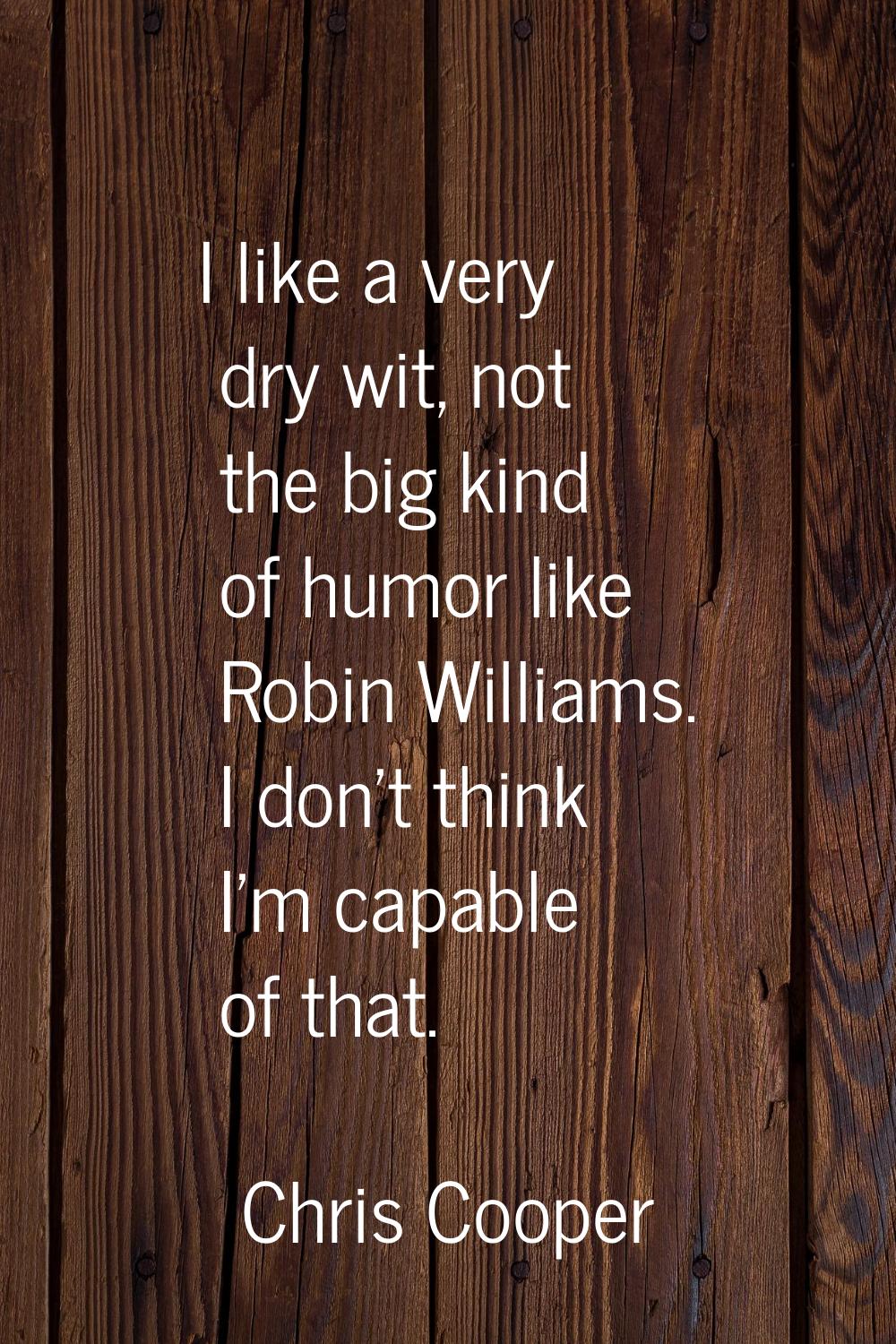 I like a very dry wit, not the big kind of humor like Robin Williams. I don't think I'm capable of 