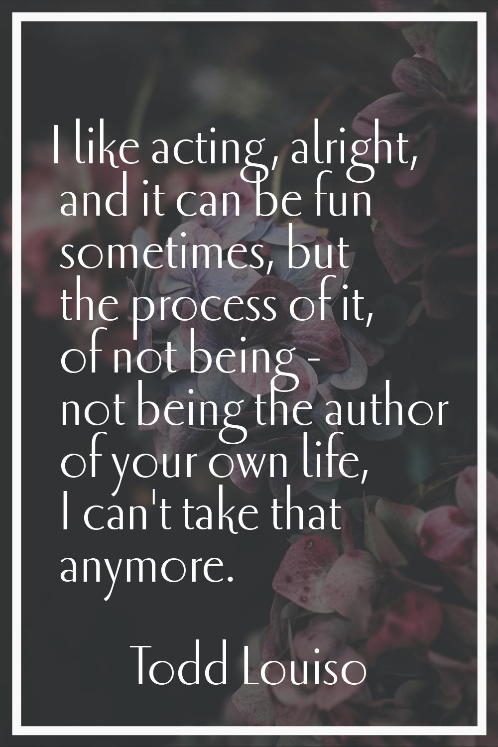 I like acting, alright, and it can be fun sometimes, but the process of it, of not being - not bein