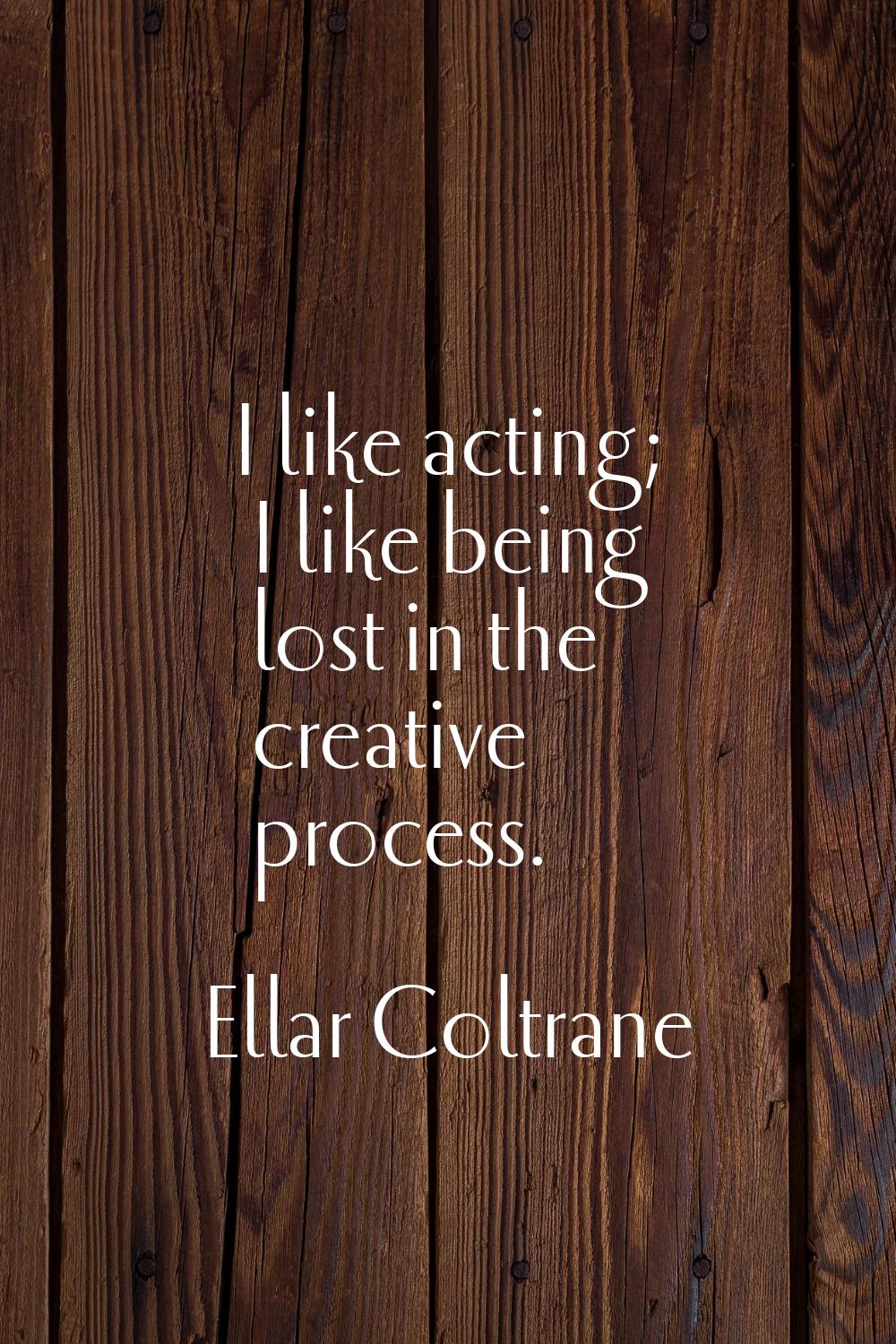 I like acting; I like being lost in the creative process.