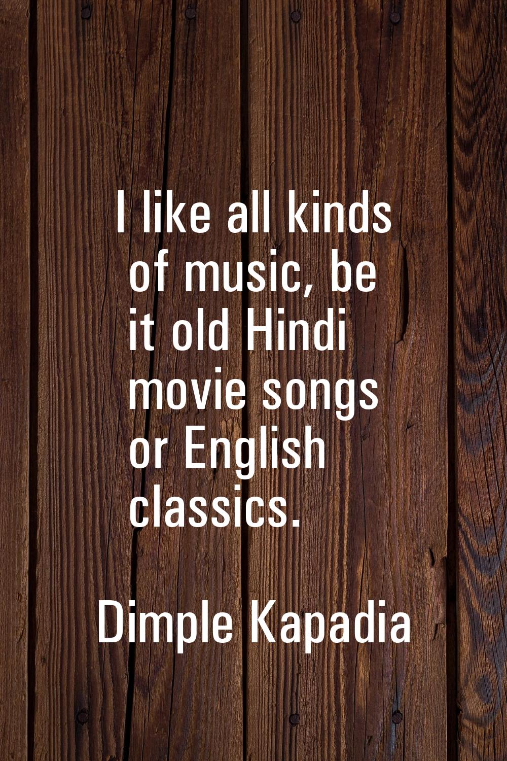 I like all kinds of music, be it old Hindi movie songs or English classics.