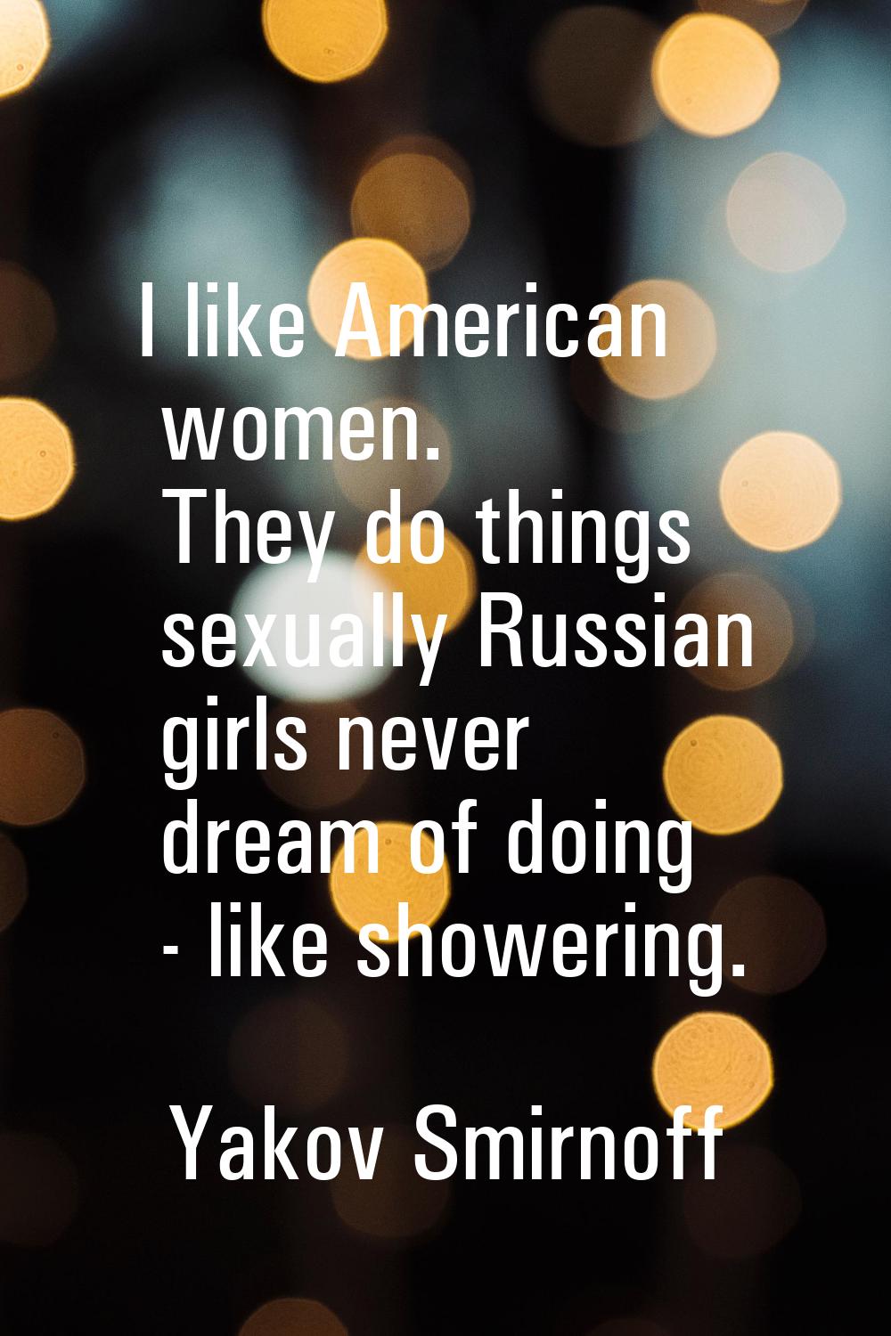 I like American women. They do things sexually Russian girls never dream of doing - like showering.