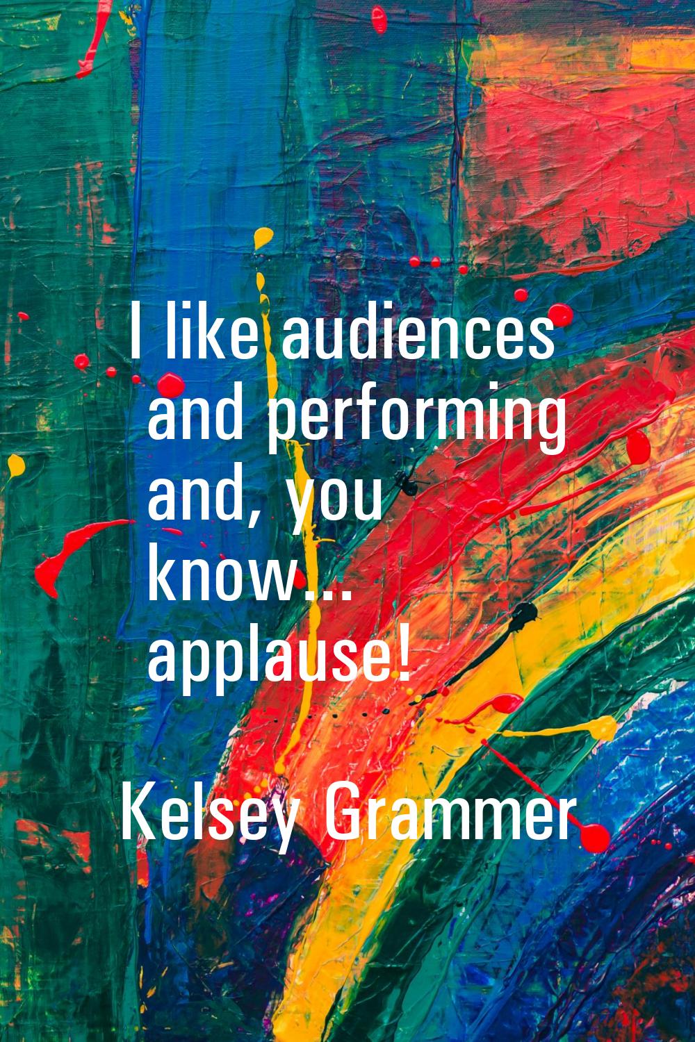 I like audiences and performing and, you know... applause!