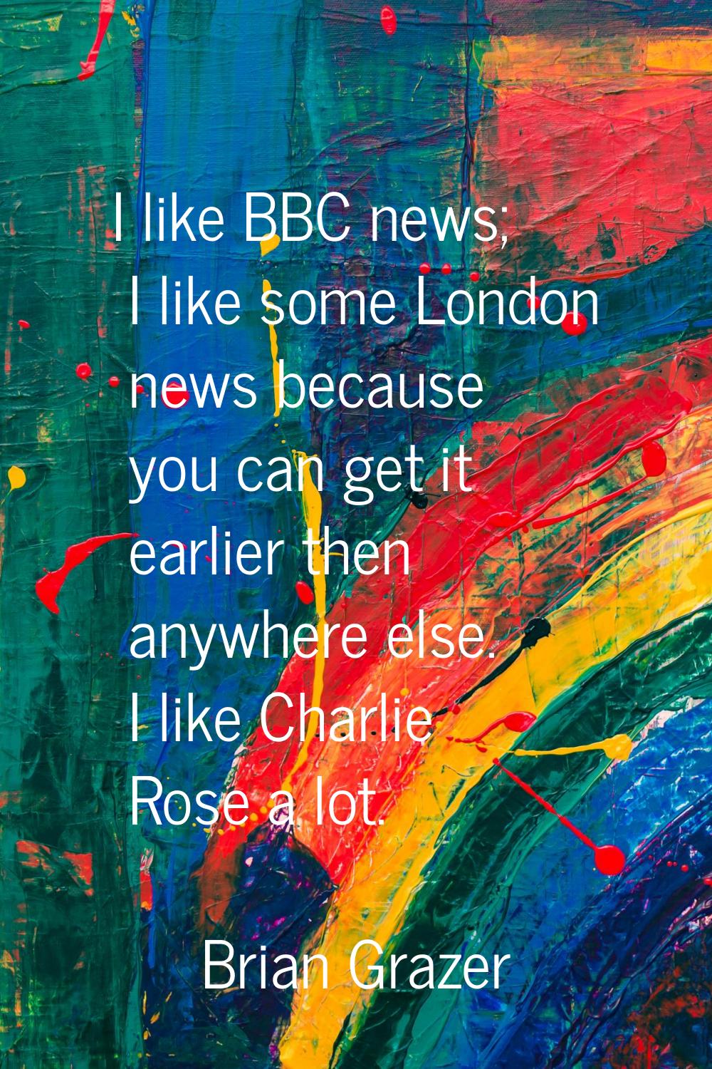 I like BBC news; I like some London news because you can get it earlier then anywhere else. I like 
